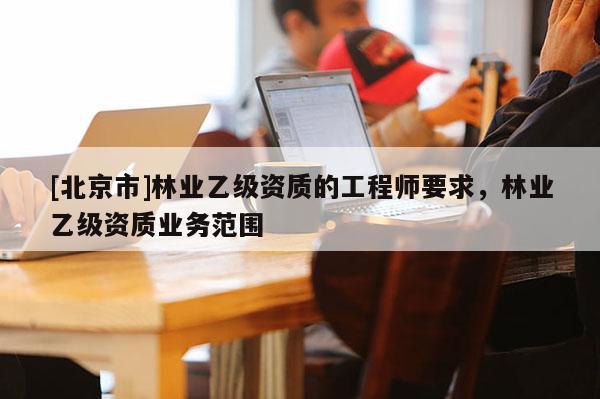 [北京市]林業(yè)乙級(jí)資質(zhì)的工程師要求，林業(yè)乙級(jí)資質(zhì)業(yè)務(wù)范圍