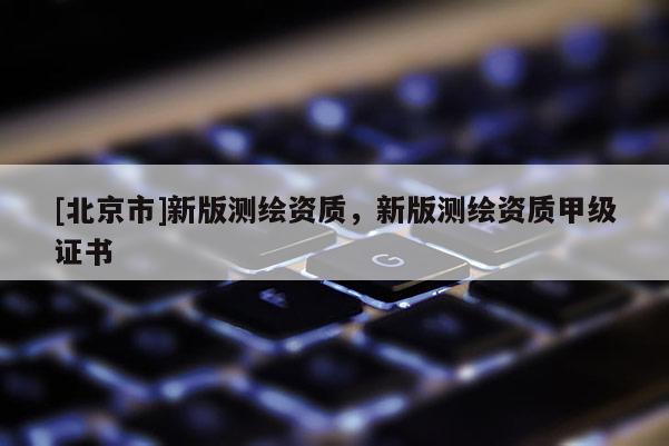 [北京市]新版測繪資質(zhì)，新版測繪資質(zhì)甲級證書