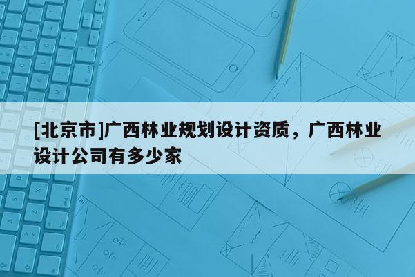 [北京市]廣西林業(yè)規(guī)劃設(shè)計(jì)資質(zhì)，廣西林業(yè)設(shè)計(jì)公司有多少家
