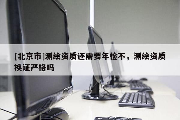 [北京市]測繪資質(zhì)還需要年檢不，測繪資質(zhì)換證嚴(yán)格嗎