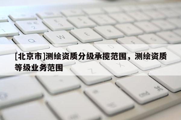 [北京市]測(cè)繪資質(zhì)分級(jí)承攬范圍，測(cè)繪資質(zhì)等級(jí)業(yè)務(wù)范圍