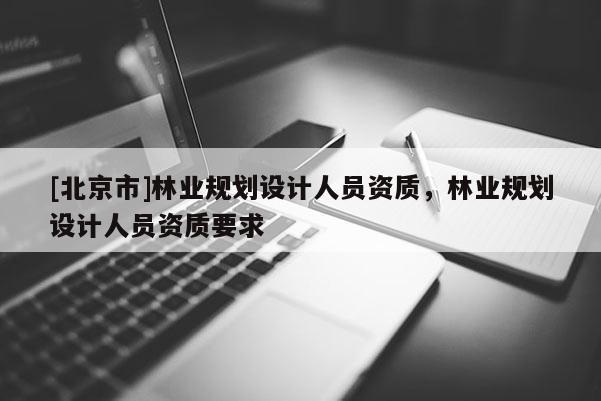 [北京市]林業(yè)規(guī)劃設計人員資質(zhì)，林業(yè)規(guī)劃設計人員資質(zhì)要求