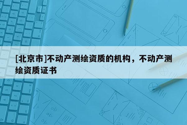 [北京市]不動(dòng)產(chǎn)測繪資質(zhì)的機(jī)構(gòu)，不動(dòng)產(chǎn)測繪資質(zhì)證書
