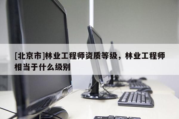 [北京市]林業(yè)工程師資質等級，林業(yè)工程師相當于什么級別