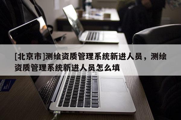 [北京市]測繪資質(zhì)管理系統(tǒng)新進(jìn)人員，測繪資質(zhì)管理系統(tǒng)新進(jìn)人員怎么填
