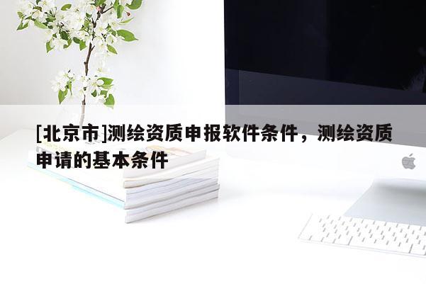 [北京市]測(cè)繪資質(zhì)申報(bào)軟件條件，測(cè)繪資質(zhì)申請(qǐng)的基本條件