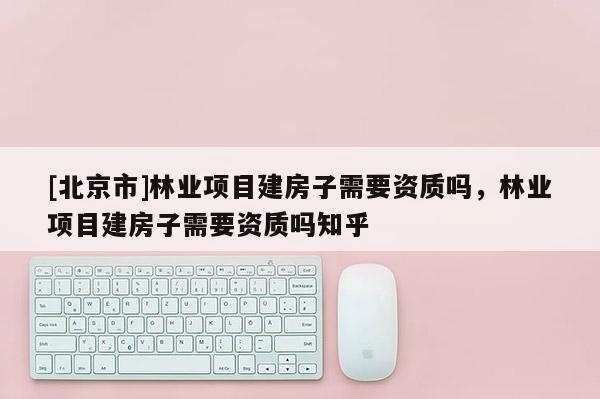 [北京市]林業(yè)項(xiàng)目建房子需要資質(zhì)嗎，林業(yè)項(xiàng)目建房子需要資質(zhì)嗎知乎