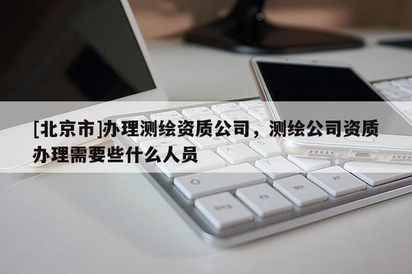 [北京市]辦理測繪資質(zhì)公司，測繪公司資質(zhì)辦理需要些什么人員