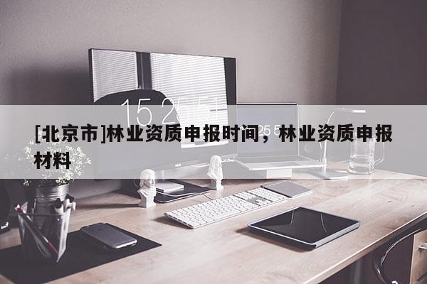 [北京市]林業(yè)資質(zhì)申報(bào)時(shí)間，林業(yè)資質(zhì)申報(bào)材料