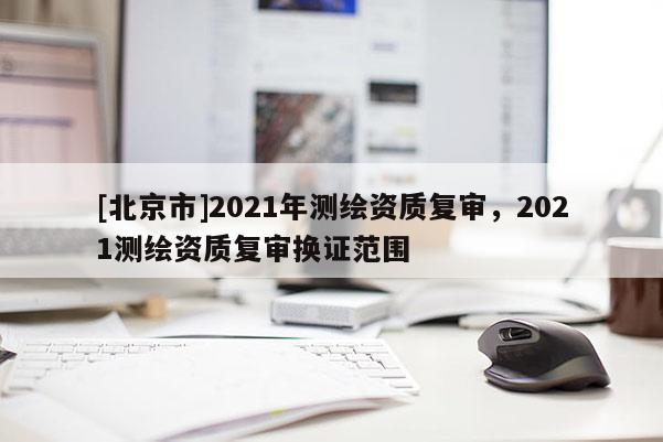 [北京市]2021年測(cè)繪資質(zhì)復(fù)審，2021測(cè)繪資質(zhì)復(fù)審換證范圍