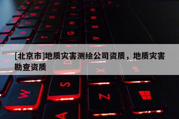 [北京市]地質(zhì)災(zāi)害測繪公司資質(zhì)，地質(zhì)災(zāi)害勘查資質(zhì)