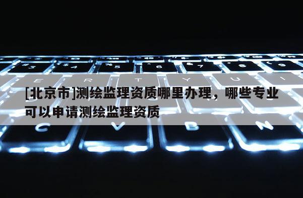 [北京市]測(cè)繪監(jiān)理資質(zhì)哪里辦理，哪些專業(yè)可以申請(qǐng)測(cè)繪監(jiān)理資質(zhì)