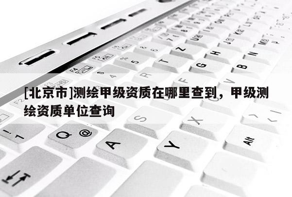 [北京市]測(cè)繪甲級(jí)資質(zhì)在哪里查到，甲級(jí)測(cè)繪資質(zhì)單位查詢