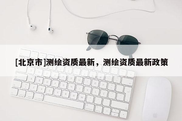 [北京市]測繪資質(zhì)最新，測繪資質(zhì)最新政策
