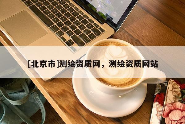 [北京市]測繪資質(zhì)網(wǎng)，測繪資質(zhì)網(wǎng)站