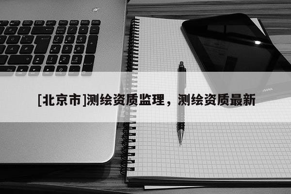 [北京市]測(cè)繪資質(zhì)監(jiān)理，測(cè)繪資質(zhì)最新