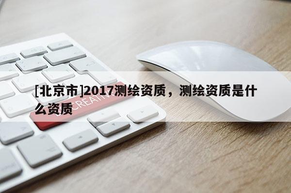 [北京市]2017測繪資質(zhì)，測繪資質(zhì)是什么資質(zhì)