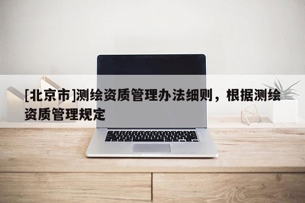 [北京市]測(cè)繪資質(zhì)管理辦法細(xì)則，根據(jù)測(cè)繪資質(zhì)管理規(guī)定