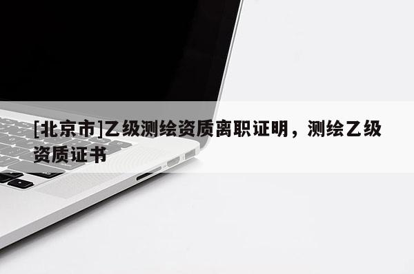 [北京市]乙級測繪資質(zhì)離職證明，測繪乙級資質(zhì)證書