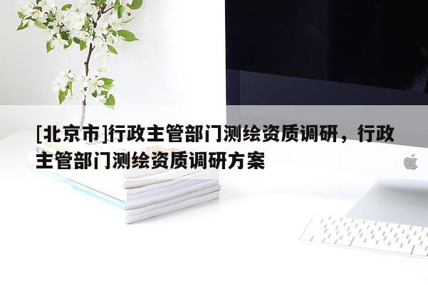 [北京市]行政主管部門測繪資質調研，行政主管部門測繪資質調研方案