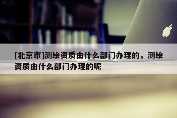 [北京市]測(cè)繪資質(zhì)由什么部門辦理的，測(cè)繪資質(zhì)由什么部門辦理的呢