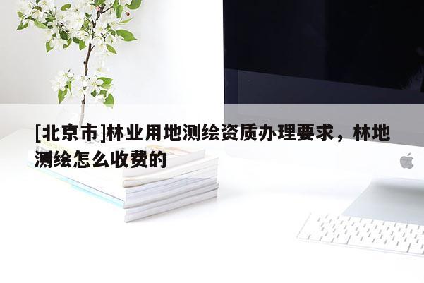 [北京市]林業(yè)用地測繪資質辦理要求，林地測繪怎么收費的