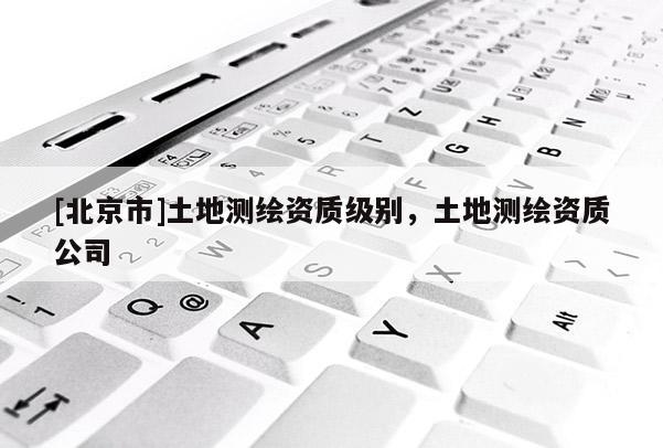 [北京市]土地測(cè)繪資質(zhì)級(jí)別，土地測(cè)繪資質(zhì)公司