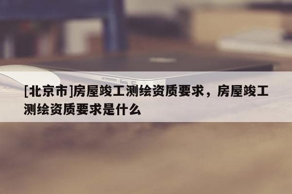 [北京市]房屋竣工測繪資質(zhì)要求，房屋竣工測繪資質(zhì)要求是什么