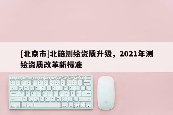 [北京市]北碚測繪資質(zhì)升級，2021年測繪資質(zhì)改革新標準