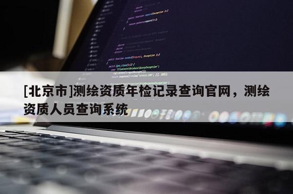 [北京市]測(cè)繪資質(zhì)年檢記錄查詢官網(wǎng)，測(cè)繪資質(zhì)人員查詢系統(tǒng)