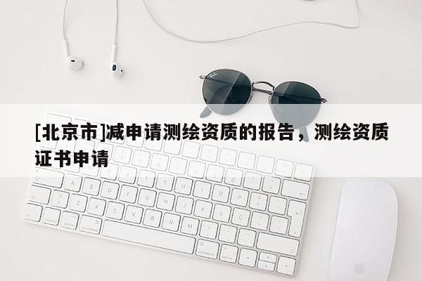 [北京市]減申請(qǐng)測(cè)繪資質(zhì)的報(bào)告，測(cè)繪資質(zhì)證書(shū)申請(qǐng)