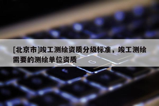 [北京市]竣工測繪資質(zhì)分級標(biāo)準(zhǔn)，竣工測繪需要的測繪單位資質(zhì)