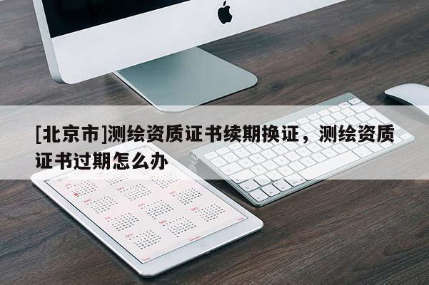 [北京市]測繪資質(zhì)證書續(xù)期換證，測繪資質(zhì)證書過期怎么辦
