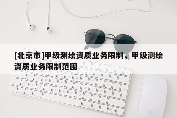 [北京市]甲級(jí)測(cè)繪資質(zhì)業(yè)務(wù)限制，甲級(jí)測(cè)繪資質(zhì)業(yè)務(wù)限制范圍
