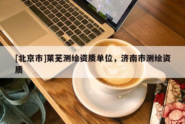 [北京市]萊蕪測(cè)繪資質(zhì)單位，濟(jì)南市測(cè)繪資質(zhì)