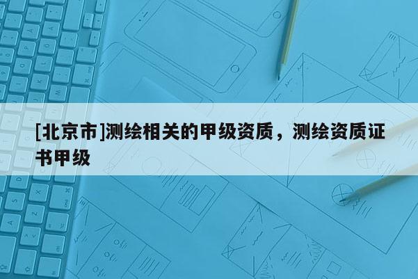 [北京市]測(cè)繪相關(guān)的甲級(jí)資質(zhì)，測(cè)繪資質(zhì)證書甲級(jí)