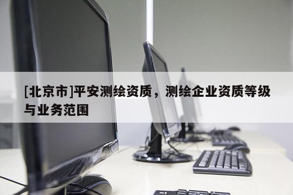 [北京市]平安測繪資質(zhì)，測繪企業(yè)資質(zhì)等級與業(yè)務(wù)范圍