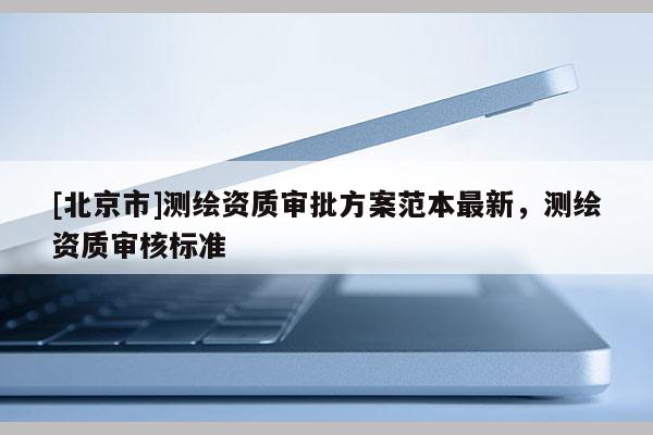 [北京市]測(cè)繪資質(zhì)審批方案范本最新，測(cè)繪資質(zhì)審核標(biāo)準(zhǔn)