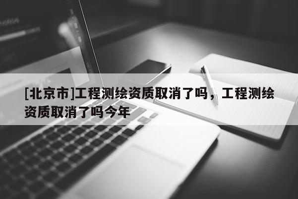 [北京市]工程測繪資質取消了嗎，工程測繪資質取消了嗎今年