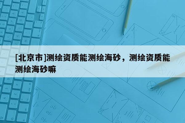 [北京市]測(cè)繪資質(zhì)能測(cè)繪海砂，測(cè)繪資質(zhì)能測(cè)繪海砂嘛