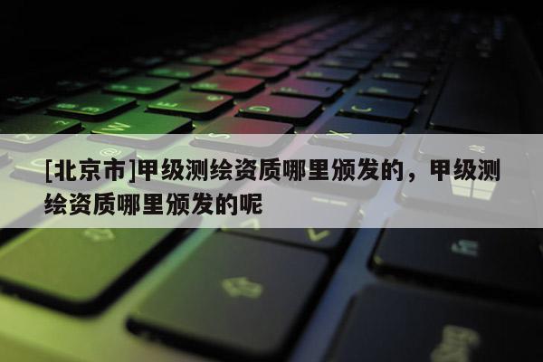 [北京市]甲級(jí)測(cè)繪資質(zhì)哪里頒發(fā)的，甲級(jí)測(cè)繪資質(zhì)哪里頒發(fā)的呢