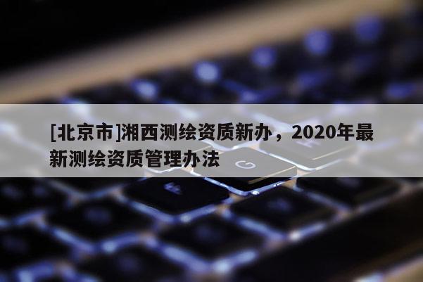 [北京市]湘西測(cè)繪資質(zhì)新辦，2020年最新測(cè)繪資質(zhì)管理辦法