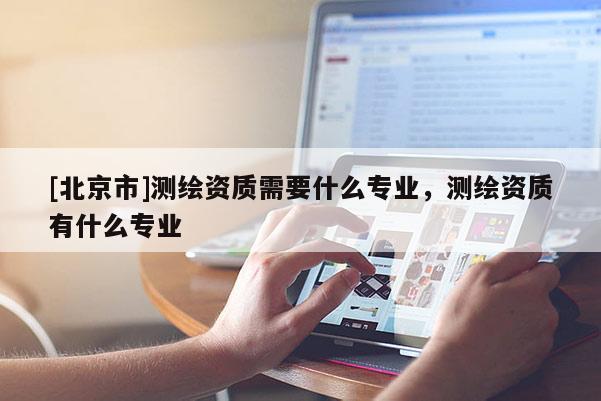 [北京市]測(cè)繪資質(zhì)需要什么專(zhuān)業(yè)，測(cè)繪資質(zhì)有什么專(zhuān)業(yè)