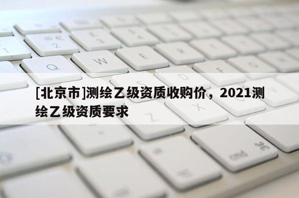 [北京市]測(cè)繪乙級(jí)資質(zhì)收購(gòu)價(jià)，2021測(cè)繪乙級(jí)資質(zhì)要求