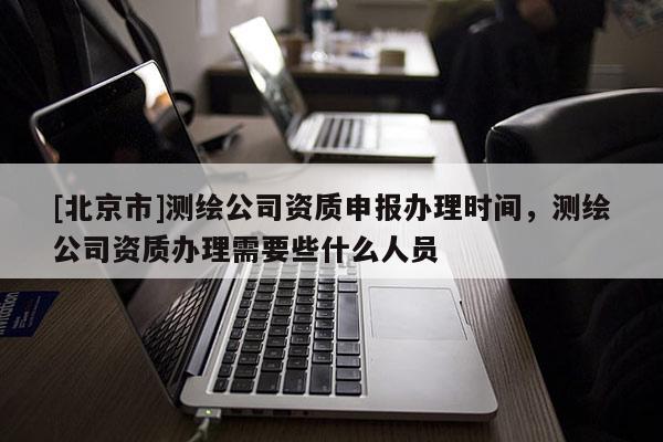 [北京市]測繪公司資質(zhì)申報辦理時間，測繪公司資質(zhì)辦理需要些什么人員
