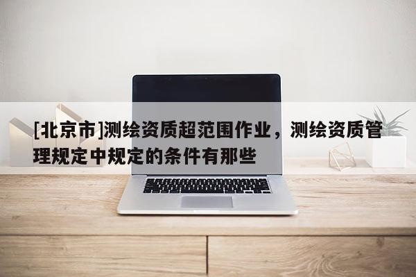 [北京市]測繪資質(zhì)超范圍作業(yè)，測繪資質(zhì)管理規(guī)定中規(guī)定的條件有那些