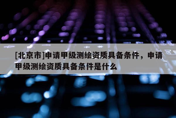 [北京市]申請甲級測繪資質(zhì)具備條件，申請甲級測繪資質(zhì)具備條件是什么