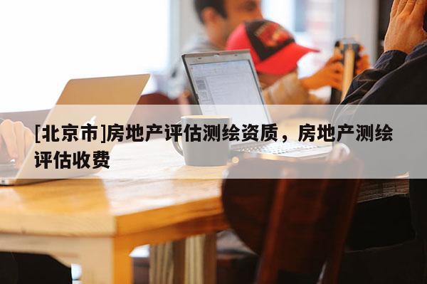 [北京市]房地產(chǎn)評(píng)估測(cè)繪資質(zhì)，房地產(chǎn)測(cè)繪評(píng)估收費(fèi)
