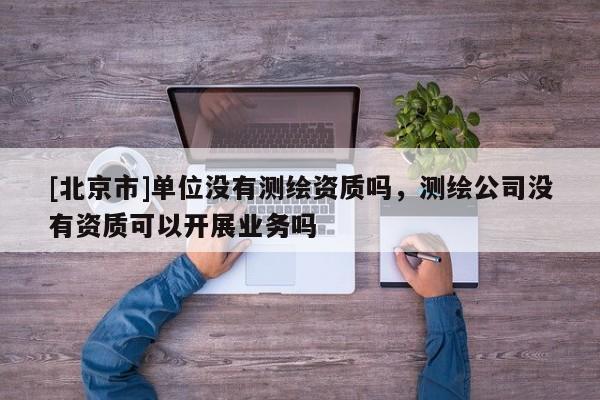 [北京市]單位沒有測(cè)繪資質(zhì)嗎，測(cè)繪公司沒有資質(zhì)可以開展業(yè)務(wù)嗎