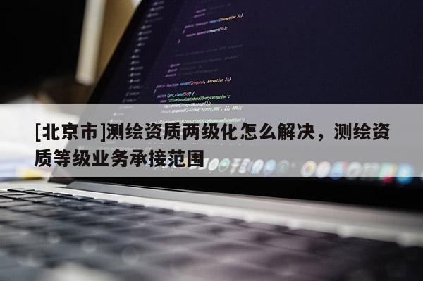 [北京市]測繪資質(zhì)兩級化怎么解決，測繪資質(zhì)等級業(yè)務(wù)承接范圍